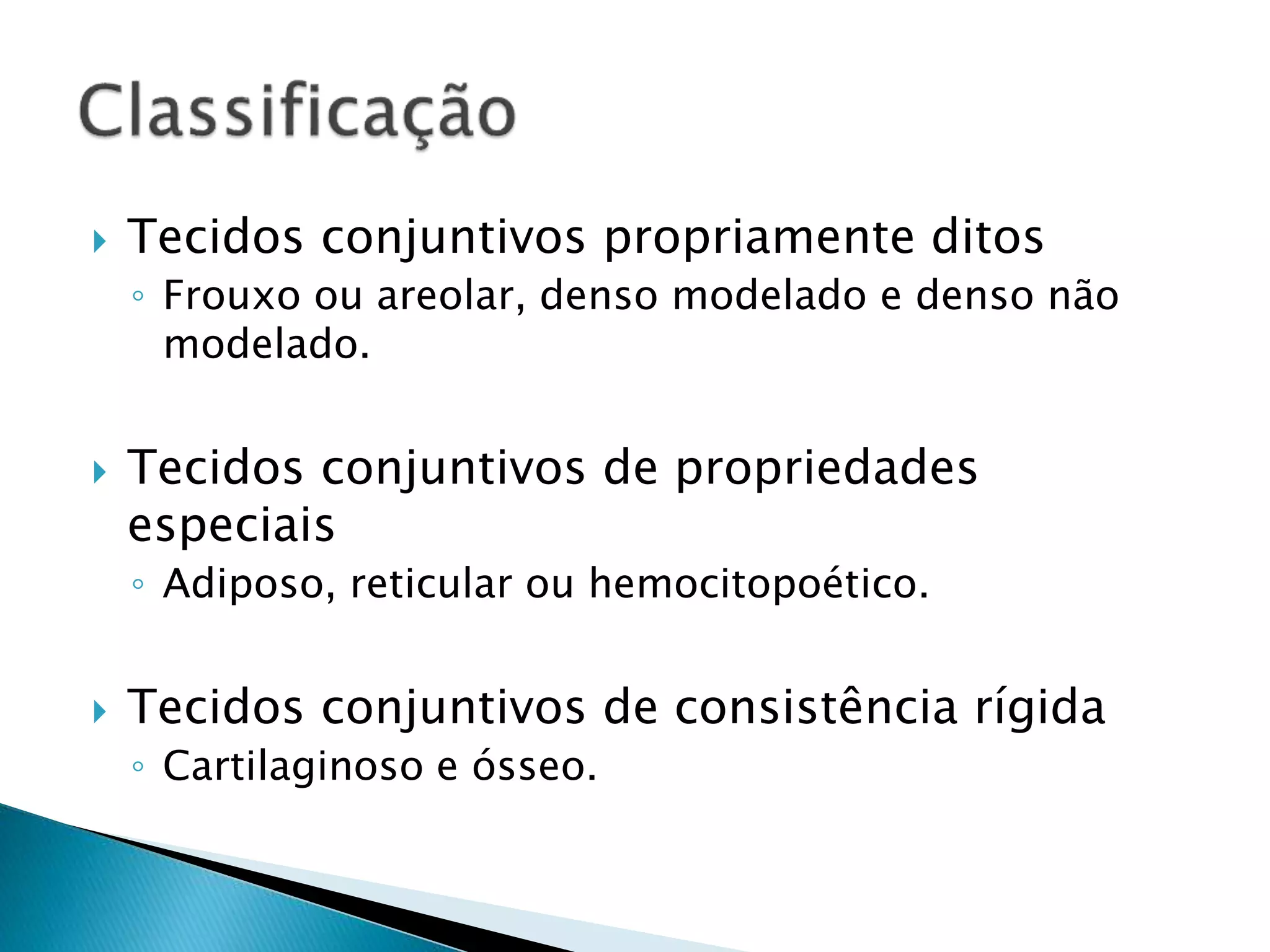  Tecidos conjuntivos propriamente ditos
◦ Frouxo ou areolar, denso modelado e denso não
modelado.
 Tecidos conjuntivos de propriedades
especiais
◦ Adiposo, reticular ou hemocitopoético.
 Tecidos conjuntivos de consistência rígida
◦ Cartilaginoso e ósseo.
 