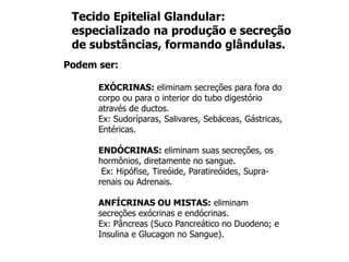 Podem ser:
EXÓCRINAS: eliminam secreções para fora do
corpo ou para o interior do tubo digestório
através de ductos.
Ex: Sudoríparas, Salivares, Sebáceas, Gástricas,
Entéricas.
ENDÓCRINAS: eliminam suas secreções, os
hormônios, diretamente no sangue.
Ex: Hipófise, Tireóide, Paratireóides, Supra-
renais ou Adrenais.
ANFÍCRINAS OU MISTAS: eliminam
secreções exócrinas e endócrinas.
Ex: Pâncreas (Suco Pancreático no Duodeno; e
Insulina e Glucagon no Sangue).
Tecido Epitelial Glandular:
especializado na produção e secreção
de substâncias, formando glândulas.
 