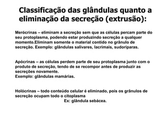 Merócrinas – eliminam a secreção sem que as células percam parte do
seu protoplasma, podendo estar produzindo secreção a qualquer
momento.Eliminam somente o material contido no grânulo de
secreção. Exemplo: glândulas salivares, lacrimais, sudoríparas.
Apócrinas – as células perdem parte de seu protoplasma junto com o
produto de secreção, tendo de se recompor antes de produzir as
secreções novamente.
Exemplo: glândulas mamárias.
Holócrinas – todo conteúdo celular é eliminado, pois os grânulos de
secreção ocupam todo o citoplasma
Ex: glândula sebácea.
Classificação das glândulas quanto a
eliminação da secreção (extrusão):
 