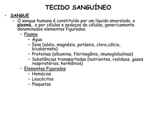 TECIDO SANGUÍNEO
• SANGUE
– O sangue humano é constituído por um líquido amarelado, o
plasma, e por células e pedaços de células, genericamente
denominados elementos figurados.
• Plasma
– Água
– Íons (sódio, magnésio, potássio, cloro,cálcio,
bicabornato)
– Proteínas (albumina, fibrinogênio, imunoglobulinas)
– Substâncias transportadas (nutrientes, resíduos, gases
respiratórios, hormônios)
• Elementos Figurados
– Hemácias
– Leucócitos
– Plaquetas
 