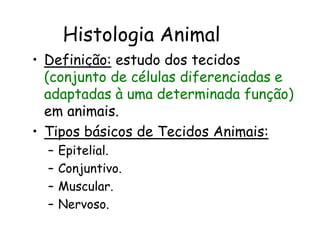 Histologia Animal
• Definição: estudo dos tecidos
(conjunto de células diferenciadas e
adaptadas à uma determinada função)
em animais.
• Tipos básicos de Tecidos Animais:
– Epitelial.
– Conjuntivo.
– Muscular.
– Nervoso.
 