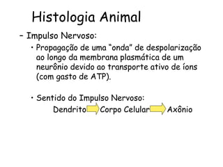 Histologia Animal
– Impulso Nervoso:
• Propagação de uma “onda” de despolarização
ao longo da membrana plasmática de um
neurônio devido ao transporte ativo de íons
(com gasto de ATP).
• Sentido do Impulso Nervoso:
Dendrito Corpo Celular Axônio
 