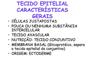 TECIDO EPITELIAL
CARACTERÍSTICAS
GERAIS
• CÉLULAS JUSTAPOSTAS
• POUCA OU NENHUMA SUBSTÂNCIA
INTERCELULAR
• TECIDO AVASCULAR
• NUTRIÇÃO: TECIDO CONJUNTIVO
• MEMBRANA BASAL (Glicoprotéico, separa
o tecido epitelial do conjuntivo)
• ORIGEM: ECTODERME
 