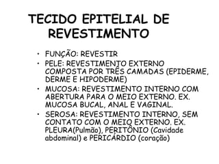 TECIDO EPITELIAL DE
REVESTIMENTO
• FUNÇÃO: REVESTIR
• PELE: REVESTIMENTO EXTERNO
COMPOSTA POR TRÊS CAMADAS (EPIDERME,
DERME E HIPODERME)
• MUCOSA: REVESTIMENTO INTERNO COM
ABERTURA PARA O MEIO EXTERNO. EX.
MUCOSA BUCAL, ANAL E VAGINAL.
• SEROSA: REVESTIMENTO INTERNO, SEM
CONTATO COM O MEIO EXTERNO. EX.
PLEURA(Pulmão), PERITÔNIO (Cavidade
abdominal) e PERICÁRDIO (coração)
 