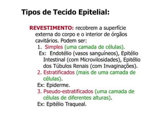 Tipos de Tecido Epitelial:
REVESTIMENTO: recobrem a superfície
externa do corpo e o interior de órgãos
cavitários. Podem ser:
1. Simples (uma camada de células).
Ex: Endotélio (vasos sanguíneos), Epitélio
Intestinal (com Microvilosidades), Epitélio
dos Túbulos Renais (com Invaginações).
2. Estratificados (mais de uma camada de
células).
Ex: Epiderme.
3. Pseudo-estratificados (uma camada de
células de diferentes alturas).
Ex: Epitélio Traqueal.
 