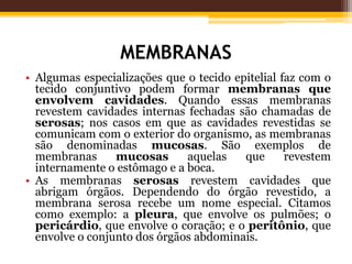 MEMBRANAS
• Algumas especializações que o tecido epitelial faz com o
tecido conjuntivo podem formar membranas que
envolvem cavidades. Quando essas membranas
revestem cavidades internas fechadas são chamadas de
serosas; nos casos em que as cavidades revestidas se
comunicam com o exterior do organismo, as membranas
são denominadas mucosas. São exemplos de
membranas mucosas aquelas que revestem
internamente o estômago e a boca.
• As membranas serosas revestem cavidades que
abrigam órgãos. Dependendo do órgão revestido, a
membrana serosa recebe um nome especial. Citamos
como exemplo: a pleura, que envolve os pulmões; o
pericárdio, que envolve o coração; e o peritônio, que
envolve o conjunto dos órgãos abdominais.
 