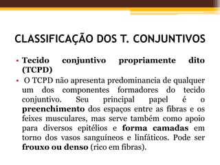 CLASSIFICAÇÃO DOS T. CONJUNTIVOS
• Tecido conjuntivo propriamente dito
(TCPD)
• O TCPD não apresenta predominancia de qualquer
um dos componentes formadores do tecido
conjuntivo. Seu principal papel é o
preenchimento dos espaços entre as fibras e os
feixes musculares, mas serve também como apoio
para diversos epitélios e forma camadas em
torno dos vasos sanguíneos e linfáticos. Pode ser
frouxo ou denso (rico em fibras).
 
