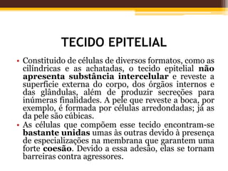 TECIDO EPITELIAL
• Constituido de células de diversos formatos, como as
cilíndricas e as achatadas, o tecido epitelial não
apresenta substância intercelular e reveste a
superficie externa do corpo, dos órgãos internos e
das glândulas, além de produzir secreções para
inúmeras finalidades. A pele que reveste a boca, por
exemplo, é formada por células arredondadas; já as
da pele são cúbicas.
• As células que compõem esse tecido encontram-se
bastante unidas umas às outras devido à presença
de especializações na membrana que garantem uma
forte coesão. Devido a essa adesão, elas se tornam
barreiras contra agressores.
 