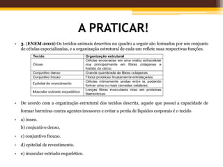 A PRATICAR!
• 3. (ENEM-2012) Os tecidos animais descritos no quadro a seguir são formados por um conjunto
de células especializadas, e a organização estrutural de cada um reflete suas respectivas funções.
• De acordo com a organização estrutural dos tecidos descrita, aquele que possui a capacidade de
formar barreiras contra agentes invasores e evitar a perda de líquidos corporais é o tecido
• a) ósseo.
b) conjuntivo denso.
• c) conjuntivo frouxo.
• d) epitelial de revestimento.
• e) muscular estriado esquelético.
 