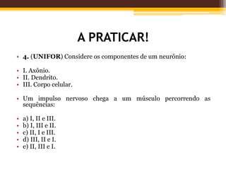A PRATICAR!
• 4. (UNIFOR) Considere os componentes de um neurônio:
• I. Axônio.
• II. Dendrito.
• III. Corpo celular.
• Um impulso nervoso chega a um músculo percorrendo as
sequências:
• a) I, II e III.
• b) I, III e II.
• c) II, I e III.
• d) III, II e I.
• e) II, III e I.
 