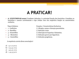 A PRATICAR!
• 6. (CEFETMINAS 2020) Combater infecções é a principal função dos leucócitos. Considere os
leucócitos e associe corretamente o tipo celular com sua respectiva função ou característica
exclusiva.
Tipos Celulares Funções / Características Exclusivas
• 1 - Linfócitos ( ) Alergias, asmas e doenças parasitárias.
• 2 - Basófilos ( ) Infecções virais.
• 3 - Neutrófilos ( ) Liberação de heparina e histamina.
• 4 – Monócitos ( ) Infecções graves por fagocitose.
• 5 – Eosinófilos ( ) Infecções piogênicas.
A sequência correta dessa associação é
a) 5, 1, 2, 4 e 3
b) 2, 4, 5, 1 e 3
c) 4, 3, 2, 1 e 5
d) 1, 4, 5, 3 e 2
 