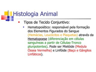 Histologia Animal Tipos de Tecido Conjuntivo: Hematopoiético: responsável pela formação dos Elementos Figurados do Sangue  (Hemácias, Leucócitos e Plaquetas)  através da  Hematopoese   (diferenciação em células sanguíneas a partir de Células-Tronco pluripotentes) . Pode ser Mielóide  (Medula Óssea Vermelha)  e Linfóide  (Baço e Gânglios Linfáticos ). 