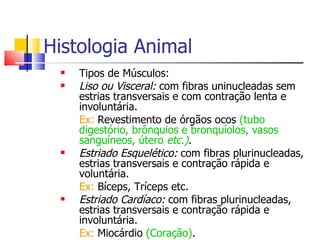 Histologia Animal Tipos de Músculos: Liso ou Visceral:  com fibras uninucleadas sem estrias transversais e com contração lenta e involuntária. Ex:  Revestimento de órgãos ocos  (tubo digestório, brônquios e bronquíolos, vasos sanguíneos, útero  etc.) . Estriado Esquelético:   com fibras plurinucleadas, estrias transversais e contração rápida e voluntária. Ex:  Bíceps, Tríceps etc. Estriado Cardíaco:  com fibras plurinucleadas, estrias transversais e contração rápida e involuntária. Ex:  Miocárdio  (Coração) . 