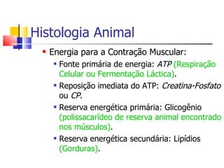Histologia Animal Energia para a Contração Muscular: Fonte primária de energia:  ATP  (Respiração Celular ou Fermentação Láctica) . Reposição imediata do ATP:  Creatina-Fosfato  ou  CP . Reserva energética primária: Glicogênio  (polissacarídeo de reserva animal encontrado nos músculos) . Reserva energética secundária: Lipídios  (Gorduras) . 