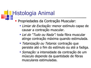Histologia Animal Propriedades da Contração Muscular: Limiar de Excitação:  menor estímulo capaz de causar a contração muscular. Lei do “Tudo ou Nada”:  toda fibra muscular atinge contração máxima quando estimulada. Tetanização ou Tetania:  contração que persiste até o fim do estímulo ou até a fadiga. Somação:  a intensidade da contração de um músculo depende da quantidade de fibras musculares estimuladas. 