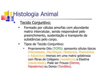 Histologia Animal Tecido Conjuntivo: Formado por células amorfas com abundante matriz intercelular, sendo responsável pelo preenchimento, sustentação e transporte de substâncias pelo corpo. Tipos de Tecido Conjuntivo: Propriamente Dito  (TCPD) : apresenta células típicas  (Fibroblastos, Macrófagos, Mastócitos, Plasmócitos e Adipócitos)  imersas em uma matriz gelatinosa com fibras de Colágeno  (resistência)  e Elastina  (elasticidade) . Pode ser Frouxo  (Derme, Hipoderme)  ou Denso  (Tendões) . 