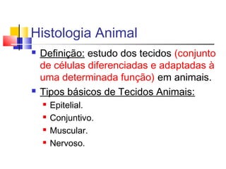 Histologia Animal
 Definição: estudo dos tecidos (conjunto
de células diferenciadas e adaptadas à
uma determinada função) em animais.
 Tipos básicos de Tecidos Animais:
 Epitelial.
 Conjuntivo.
 Muscular.
 Nervoso.
 