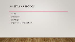 AO ESTUDAR TECIDOS:
• Função
• Onde ocorre
• Constituição
• Origem Embrionária dos tecidos
 