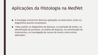 Aplicações da Histologia na MedVet
■ A histologia animal tem diversas aplicações na veterinária, tanto no
diagnóstico quanto na pesquisa.
■ Pode auxiliar no diagnóstico de doenças, na avaliação de lesões, na
identificação de parasitas, na análise de biópsias, na monitoração de
tratamentos, na investigação de causas de morte, entre outras
aplicações.
 