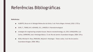 Referências Bibliográficas
Referências:
■ ALBERTS, Bruce et al. Biologia Molecular da Célula. 5 ed. Porto Alegre: Artmed, 2010. 1725 p.
■ DVIR, T., TIMKO, B.P., KOHANE, D.S., LANGER, R. Nanotechnological
■ strategies for engineering complex tissues. Nature nanotechnology, v.6, 2011 JUNQUEIRA, Luiz
Carlos, CARNEIRO, José. Histologia Básica. 11 ed. Rio de Janeiro: Guanabara Koogan, 2008. 524 p.
■ ROSS, Michael H. Ross, PAWLINA, Wojciech. Histologia – Texto e atlas. 5 ed. Rio de Janeiro:
Guanabara Koogan, 2008. 908 p.
 