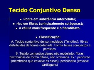 Tecido Conjuntivo Denso
          Pobre em substância intercelular;
     rico em fibras (principalmente colágenas);
       a célula mais frequente é o fibroblasto.



                     Classificação:
 A. Tecido conjuntivo denso modelado (Tendões): fibras
distribuídas de forma ordenada. Forma feixes compactos e
                          paralelos.
      B. Tecido conjuntivo denso não modelado: fibras
distribuídas de forma difusa, não ordenada. Ex.: periósteo
 (membrana que envolve os ossos), pericôndrio (envolve
                         cartilagens)
 