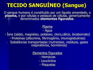 TECIDO SANGUÍNEO (Sangue)
O sangue humano é constituído por um líquido amarelado, o
plasma, e por células e pedaços de células, genericamente
          denominados elementos figurados.

                            Plasma
                            - Água
- Íons (sódio, magnésio, potássio, cloro,cálcio, bicabornato)
    - Proteínas (albumina, fibrinogênio, imunoglobulinas)
  - Substâncias transportadas (nutrientes, resíduos, gases
                    respiratórios, hormônios)

                   Elementos Figurados
                        - Hemácias
                       - Leucócitos
                       - Plaquetas
 