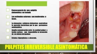 PULPITIS IRREVERSIBLE ASINTOMÁTICA
Consecuencia de una pulpitis
sintomática no tratada
Los estímulos externos son moderados o
leves .
Lo elementos celulares defensivos neutralizan
la agresión bacteriana por lo que permanece
asintomática.
Amplia comunicación entre la cavidad pulpar y
lesión cariosa , que imposibilita la formación
de un edema intrapulpar.
Crónica hiperplásica o ulcerada.
 