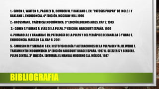 BIBLIOGRAFIA
1.- SIMON J., WALTON R., PASHLEY D., DOWDEN W. Y BAKLAND L. EN: "PATOSIS PULPAR" DE INGLE J. Y
BAKLAND L. ENDODONCIA. 4º EDICIÓN. MCGRAW-HILL.1996
2.- GROSSMAN L. PRÁCTICA ENDODÓNTICA. 3º EDICIÓN.BUENOS AIRES. CAP 2. 1973
3.- COHEN S Y BURNS R. VÍAS DE LA PULPA. 7º EDICIÓN. HARCOURT ESPAÑA. 1999
4.-PUMAROLA J Y CANALDA C EN: PATOLOGÍA DE LA PULPA Y DELPERIÁPICE DE CANALDA C Y BRAU E.
ENDODONCIA. MASSON S.A. CAP 6. 2001
5.- SMULSON M Y SIERASKI S EN: HISTOFISIOLOGÍA Y ALTERACIONES DE LA PULPA DENTAL DE WEINE F.
TRATAMIENTO ENDODÓNTICO. 5º EDICIÓN HARCOURT BRACE ESPAÑA. 1997 6.-SELTZER S Y BENDER I.
PULPA DENTAL. 3º EDICIÓN. EDITORIAL EL MANUAL MODERNO S.A. MÉXICO. 1987
 