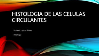 HISTOLOGIA DE LAS CELULAS
CIRCULANTES
B. Alexis Leyton Alanes
Patologia I
 