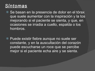 Síntomas Se basan en la presencia de dolor en el tórax que suele aumentar con la inspiración y la tos mejorando si el paciente se sienta, y que, en ocasiones se irradia a cuello, espalda o los hombros.  Puede existir fiebre aunque no suele ser constante, y en la auscultación del corazón puede escucharse un roce que se percibe mejor si el paciente echa aire y se sienta. 