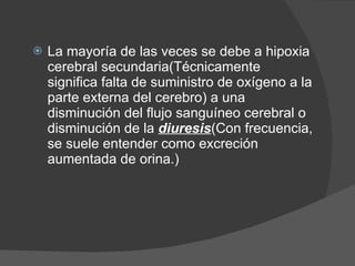 La mayoría de las veces se debe a hipoxia cerebral secundaria(Técnicamente significa falta de suministro de oxígeno a la parte externa del cerebro) a una disminución del flujo sanguíneo cerebral o disminución de la  diuresis (Con frecuencia, se suele entender como excreción aumentada de orina.) 