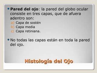 Pared  del ojo: la pared del globo ocular
 consiste en tres capas, que de afuera
 adentro son:
 a) Capa de sostén
 b) Capa media
 c) Capa retiniana.

No  todas las capas están en toda la pared
 del ojo.



         Histología del Ojo
 