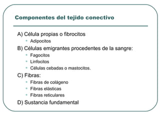 Componentes del tejido conectivo
A) Célula propias o fibrocitos
• Adipocitos
B) Células emigrantes procedentes de la sangre:
• Fagocitos
• Linfocitos
• Células cebadas o mastocitos.
C) Fibras:
• Fibras de colágeno
• Fibras elásticas
• Fibras reticulares
D) Sustancia fundamental
 