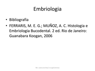 Embriologia
• Bibliografia
• FERRARIS, M. E. G.; MUÑOZ, A. C. Histologia e
  Embriologia Bucodental. 2 ed. Rio de Janeiro:
  Guanabara Koogan, 2006




                 Me. Juliana da Silva/ cirurgiã dentista
 