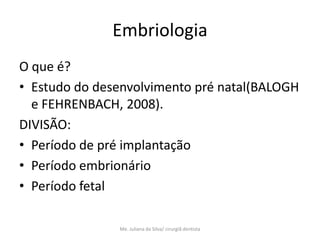 Embriologia
O que é?
• Estudo do desenvolvimento pré natal(BALOGH
  e FEHRENBACH, 2008).
DIVISÃO:
• Período de pré implantação
• Período embrionário
• Período fetal

               Me. Juliana da Silva/ cirurgiã dentista
 