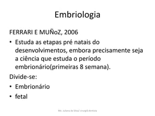 Embriologia
FERRARI E MUÑoZ, 2006
• Estuda as etapas pré natais do
  desenvolvimentos, embora precisamente seja
  a ciência que estuda o período
  embrionário(primeiras 8 semana).
Divide-se:
• Embrionário
• fetal
                Me. Juliana da Silva/ cirurgiã dentista
 