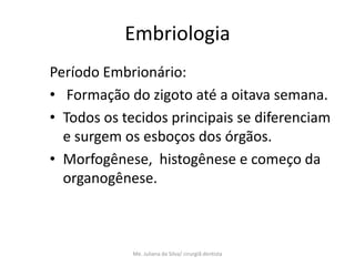 Embriologia
Período Embrionário:
• Formação do zigoto até a oitava semana.
• Todos os tecidos principais se diferenciam
  e surgem os esboços dos órgãos.
• Morfogênese, histogênese e começo da
  organogênese.



             Me. Juliana da Silva/ cirurgiã dentista
 
