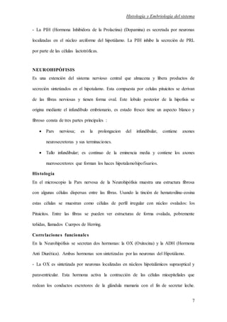 Histología y Embriología del sistema
7
- La PIH (Hormona Inhibidora de la Prolactina) (Dopamina) es secretada por neuronas
localizadas en el núcleo arciforme del hipotálamo. La PIH inhibe la secreción de PRL
por parte de las células lactotróficas.
NEUROHIPÓFISIS
Es una extención del sistema nervioso central que almacena y libera productos de
secreción sintetizados en el hipotalamo. Esta compuesta por celulas pituicitos se derivan
de las fibras nerviosas y tienen forma oval. Este lobulo posterior de la hipofisis se
origina mediante el infundíbulo embrionario, es estado fresco tiene un aspecto blanco y
fibroso consta de tres partes principales :
 Pars nerviosa; es la prolongacion del infundibular, contiene axones
neurosecretoras y sus terminaciones.
 Tallo infundibular; es continuo de la eminencia media y contiene los axones
nuerosecretores que forman los haces hipotalamohipofisarios.
Histología
En el microscopio la Pars nervosa de la Neurohipófisis muestra una estructura fibrosa
con algunas células dispersas entre las fibras. Usando la tinción de hematoxilina-eosina
estas células se muestran como células de perfil irregular con núcleo ovalados: los
Pituicitos. Entre las fibras se pueden ver estructuras de forma ovalada, pobremente
teñidas, llamados Cuerpos de Herring.
Correlaciones funcionales
En la Neurohipófisis se secretan dos hormonas: la OX (Oxitocina) y la ADH (Hormona
Anti Diurética). Ambas hormonas son sintetizadas por las neuronas del Hipotálamo.
- La OX es sintetizada por neuronas localizadas en núcleos hipotalámicos supraoptical y
paraventricular. Esta hormona activa la contracción de las células mioepiteliales que
rodean los conductos excretores de la glándula mamaria con el fin de secretar leche.
 