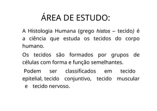ÁREA DE ESTUDO:
A Histologia Humana (grego histos – tecido) é
a ciência que estuda os tecidos do corpo
humano.
Os tecidos são formados por grupos de
células com forma e função semelhantes.
Podem ser classificados em tecido
epitelial, tecido conjuntivo, tecido muscular
e tecido nervoso.
 
