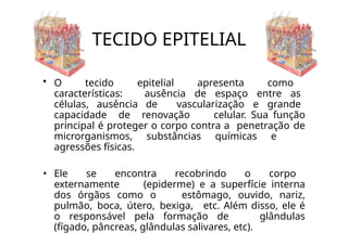 TECIDO EPITELIAL
• O tecido epitelial apresenta como
características: ausência de espaço entre as
células, ausência de vascularização e grande
capacidade de renovação celular. Sua função
principal é proteger o corpo contra a penetração de
microrganismos, substâncias químicas e
agressões físicas.
• Ele se encontra recobrindo o corpo
externamente (epiderme) e a superfície interna
dos órgãos como o estômago, ouvido, nariz,
pulmão, boca, útero, bexiga, etc. Além disso, ele é
o responsável pela formação de glândulas
(fígado, pâncreas, glândulas salivares, etc).
 