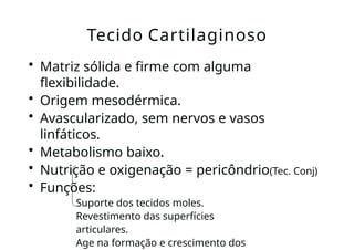 • Matriz sólida e firme com alguma
flexibilidade.
• Origem mesodérmica.
• Avascularizado, sem nervos e vasos
linfáticos.
• Metabolismo baixo.
• Nutrição e oxigenação = pericôndrio(Tec. Conj)
• Funções:
Suporte dos tecidos moles.
Revestimento das superfícies
articulares.
Age na formação e crescimento dos
Tecido Cartilaginoso
 