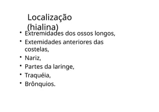 Localização
(hialina)
• Extremidades dos ossos longos,
• Extemidades anteriores das
costelas,
• Nariz,
• Partes da laringe,
• Traquéia,
• Brônquios.
 