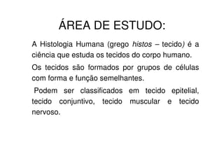 ÁREA DE ESTUDO:
A Histologia Humana (grego histos – tecido) é a
ciência que estuda os tecidos do corpo humano.
Os tecidos são formados por grupos de células
com forma e função semelhantes.
Podem ser classificados em tecido epitelial,
tecido conjuntivo, tecido muscular e tecido
nervoso.

 