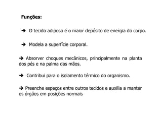 Funções:
O tecido adiposo é o maior depósito de energia do corpo.
Modela a superfície corporal.
Absorver choques mecânicos, principalmente na planta
dos pés e na palma das mãos.
Contribui para o isolamento térmico do organismo.
Preenche espaços entre outros tecidos e auxilia a manter
os órgãos em posições normais

 