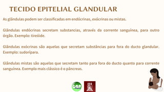 As glândulas podem ser classificadas em endócrinas, exócrinas ou mistas.
Glândulas endócrinas secretam substancias, através da corrente sanguínea, para outro
órgão. Exemplo: tireóide.
Glândulas exócrinas são aquelas que secretam substâncias para fora do ducto glandular.
Exemplo: sudorípara.
Glândulas mistas são aquelas que secretam tanto para fora do ducto quanto para corrente
sanguínea. Exemplo mais clássico é o pâncreas.
TECIDO EPITELIAL GLANDULAR
 