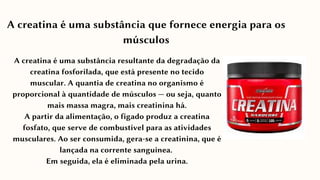 A creatina é uma substância resultante da degradação da
creatina fosforilada, que está presente no tecido
muscular. A quantia de creatina no organismo é
proporcional à quantidade de músculos — ou seja, quanto
mais massa magra, mais creatinina há.
A partir da alimentação, o fígado produz a creatina
fosfato, que serve de combustível para as atividades
musculares. Ao ser consumida, gera-se a creatinina, que é
lançada na corrente sanguínea.
Em seguida, ela é eliminada pela urina.
A creatina é uma substância que fornece energia para os
músculos
 