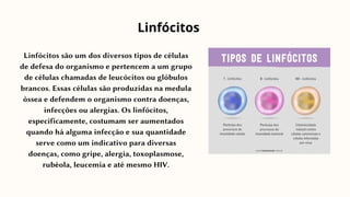 Linfócitos são um dos diversos tipos de células
de defesa do organismo e pertencem a um grupo
de células chamadas de leucócitos ou glóbulos
brancos. Essas células são produzidas na medula
óssea e defendem o organismo contra doenças,
infecções ou alergias. Os linfócitos,
especificamente, costumam ser aumentados
quando há alguma infecção e sua quantidade
serve como um indicativo para diversas
doenças, como gripe, alergia, toxoplasmose,
rubéola, leucemia e até mesmo HIV.
Linfócitos
 