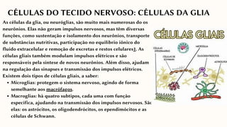 Microglias: protegem o sistema nervoso, agindo de forma
semelhante aos macrófagos.
Macroglias: há quatro subtipos, cada uma com função
específica, ajudando na transmissão dos impulsos nervosos. São
elas: os astrócitos, os oligodendrócitos, os ependimócitos e as
células de Schwann.
As células da glia, ou neuróglias, são muito mais numerosas do os
neurônios. Elas não geram impulsos nervosos, mas têm diversas
funções, como sustentação e isolamento dos neurônios, transporte
de substâncias nutritivas, participação no equilíbrio iônico do
fluido extracelular e remoção de excretas e restos celulares1. As
células gliais também modulam impulsos elétricos e são
responsáveis pela síntese de novos neurônios. Além disso, ajudam
na regulação das sinapses e transmissão dos impulsos elétricos.
Existem dois tipos de células gliais, a saber:
CÉLULAS DO TECIDO NERVOSO: CÉLULAS DA GLIA
 