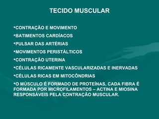 TECIDO MUSCULAR
CONTRAÇÃO E MOVIMENTO
BATIMENTOS CARDÍACOS
PULSAR DAS ARTÉRIAS
MOVIMENTOS PERISTÁLTICOS
CONTRAÇÃO UTERINA
CÉLULAS RICAMENTE VASCULARIZADAS E INERVADAS
CÉLULAS RICAS EM MITOCÔNDRIAS
O MÚSCULO É FORMADO DE PROTEÍNAS, CADA FIBRA É
FORMADA POR MICROFILAMENTOS – ACTINA E MIOSINA
RESPONSÁVEIS PELA CONTRAÇÃO MUSCULAR.
 
