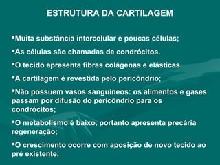 ESTRUTURA DA CARTILAGEM
Muita substância intercelular e poucas células;
As células são chamadas de condrócitos.
O tecido apresenta fibras colágenas e elásticas.
A cartilagem é revestida pelo pericôndrio;
Não possuem vasos sanguíneos: os alimentos e gases
passam por difusão do pericôndrio para os
condrócitos;
O metabolismo é baixo, portanto apresenta precária
regeneração;
O crescimento ocorre com aposição de novo tecido ao
pré existente.
 